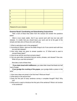 78
6.
7.
8.
9.
10.
Reasons for your answers:
Grammar Recall: Coordinating and Subordinating Conjunctions
Take a look at these lines taken from the excerpt and answer the questions
below:
Work is love made visible. And if you cannot work with love but only with
distaste, it is better that you should leave your work and sit at the gate of the
temple and take alms of those who work with joy.
1. What is said about work in the paragraph?
2. According to Gibran, what are the better things to do if one cannot work with love
but only with distaste?
3. How many ideas are given to answer question no. 3? What word is used to
connect these ideas?
4. How do we call this word that connects ideas?
5. Can you give other connectors that join words, phrases, and clauses? Give one.
When do you use that connector?
Now take a look at these lines:
“If you bake bread with indifference, you bake bitter bread that feeds but half
man's hunger.
If you grudge the crushing of the grapes, your grudge distils a poison in the
wine”
1. How many ideas are joined in the first lines? What are those?
2. What about in the second line?
3. Does the first part of every sentence convey a complete thought? Why? Why
not?
4. What word is used to introduce the first part of the sentence? What is its function
in the sentence?
 