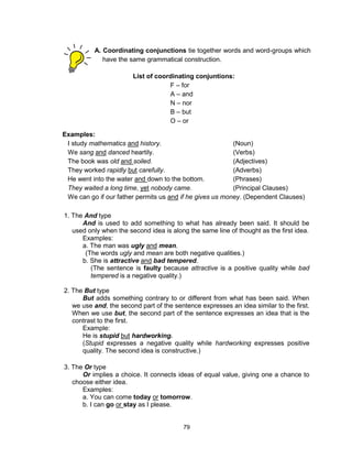 79
1. The And type
And is used to add something to what has already been said. It should be
used only when the second idea is along the same line of thought as the first idea.
Examples:
a. The man was ugly and mean.
(The words ugly and mean are both negative qualities.)
b. She is attractive and bad tempered.
(The sentence is faulty because attractive is a positive quality while bad
tempered is a negative quality.)
2. The But type
But adds something contrary to or different from what has been said. When
we use and, the second part of the sentence expresses an idea similar to the first.
When we use but, the second part of the sentence expresses an idea that is the
contrast to the first.
Example:
He is stupid but hardworking.
(Stupid expresses a negative quality while hardworking expresses positive
quality. The second idea is constructive.)
3. The Or type
Or implies a choice. It connects ideas of equal value, giving one a chance to
choose either idea.
Examples:
a. You can come today or tomorrow.
b. I can go or stay as I please.
A. Coordinating conjunctions tie together words and word-groups which
have the same grammatical construction.
List of coordinating conjuntions:
F – for
A – and
N – nor
B – but
O – or
Y – yet
S -- so
Examples:
I study mathematics and history. (Noun)
We sang and danced heartily. (Verbs)
The book was old and soiled. (Adjectives)
They worked rapidly but carefully. (Adverbs)
He went into the water and down to the bottom. (Phrases)
They waited a long time, yet nobody came. (Principal Clauses)
We can go if our father permits us and if he gives us money. (Dependent Clauses)
 