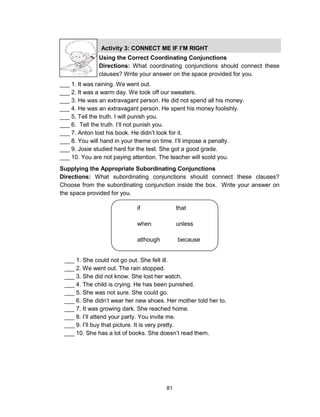 81
Activity 3: CONNECT ME IF I’M RIGHT
Using the Correct Coordinating Conjunctions
Directions: What coordinating conjunctions should connect these
clauses? Write your answer on the space provided for you.
___ 1. It was raining. We went out.
___ 2. It was a warm day. We took off our sweaters.
___ 3. He was an extravagant person. He did not spend all his money.
___ 4. He was an extravagant person. He spent his money foolishly.
___ 5. Tell the truth. I will punish you.
___ 6. Tell the truth. I’ll not punish you.
___ 7. Anton lost his book. He didn’t look for it.
___ 8. You will hand in your theme on time. I’ll impose a penalty.
___ 9. Josie studied hard for the test. She got a good grade.
___ 10. You are not paying attention. The teacher will scold you.
Supplying the Appropriate Subordinating Conjunctions
Directions: What subordinating conjunctions should connect these clauses?
Choose from the subordinating conjunction inside the box. Write your answer on
the space provided for you.
if that
when unless
although because
since wherever
___ 1. She could not go out. She felt ill.
___ 2. We went out. The rain stopped.
___ 3. She did not know. She lost her watch.
___ 4. The child is crying. He has been punished.
___ 5. She was not sure. She could go.
___ 6. She didn’t wear her new shoes. Her mother told her to.
___ 7. It was growing dark. She reached home.
___ 8. I’ll attend your party. You invite me.
___ 9. I’ll buy that picture. It is very pretty.
___ 10. She has a lot of books. She doesn’t read them.
 