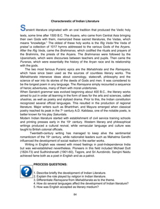 84
Characterestic of Indian Literature
Sanskrit literature originated with an oral tradition that produced the Vedic holy
texts, some time after 1500 B.C. The Aryans, who came from Central Asia bringing
their own Gods with them, memorized these sacred literatures, the Vedas, which
means “knowledge.” The oldest of these holy works is the Rig Veda-“the Veda of
praise”-a collection of 1017 hymns addressed to the various Gods of the Aryans.
After the Rig Veda, came the Brahmanas, which codified the rituals and prayers of
the Brahmins, the priests of the Aryans. The Brahmanas were followed by the
Upanishads, which were discourses between teachers and pupils. Then came the
Puranas, which were essentially the history of the Aryan race and its relationship
with the gods.
The two most famous Puranic epics are the Mahabhrata and the Ramayana,
which have since been used as the sources of countless literary works. The
Mahabharata interwove ideas about cosmology, statecraft, philosophy and the
science of war into its stories of the deeds of Gods and men. It was considered to
be the longest poem in any language. The Ramayana simply recounted a sequence
of heroic adventures, many of them with moral undertones.
When Sanskrit grammar was evolved beginning about 400 B.C., the literary works
aimed to put in order all learning in the form of laws for the arts and sciences, called
shastras, as well as poetry and stylized drama. Prior to this, the Indian constitution
recognized several official languages. This resulted in the production of regional
literature. Major writers such as Bhartrihari, and Mayura emerged when classical
poetry reached its peak in the 7th
century A.D. Kalidasa, one of the notable poets, is
better known for his play Sakuntala.
Modern Indian literature started with establishment of civil service training schools
and printing presses early in the 19th
century. Western literary and philosophical
writings produced a cultural revival, while vernacular language and culture was
taught to British colonial officials.
Twentieth-century writing has managed to keep alive the sentimental
romanticism of the 19th
century, while nationalist leaders such as Mahatma Gandhi
influenced the development of social realism in the earlier works.
Writing in English was viewed with mixed feelings in post-Independence India
but was wel-established nevertheless. Pioneers in this field included Michael Dutt
(1824-73) and Sudhindranath (1901-60), Tagore, and Sri Aurobindo. Sarojini Naidu
achieved fame both as a poet in English and as a patriot.
1. Describe briefly the development of Indian Literature.
2. Explain the role played by religion in Indian literature.
3. Differentiate Ramayana from Mahabharata as to the theme.
4. How do several languages affect the development of Indian literature?
5. How was English accepted as literary medium?
PROCESS QUESTIONS:
 