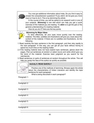 85
You now got additional information about India. Do you find it easy to
answer the comprehension questions? If you didn’t, let me give you more
input on how to do it. This is by skimming the article.
In the course of time, you will be asked to do research work in one of
your subjects. Skimming is one skill which can help you get a quick
overview of the material you are reading. To skim is to get the gist or the
general understanding of a reading material.
How do you do it? Here are the key points.
Skimming for Major Ideas
To skim effectively, let your eyes move quickly over the reading
material. The titles, subtitles and illustrations will give you clues about the
content of the material. If there are no subtitles and illustrations, do the
following:
1. Read carefully the topic sentence in the first paragraph, and then skip rapidly to
the next paragraph. In this way, you can get all your facts without having to
spend too much time on the reading matter.
2. If the reading material does not have explicit topic sentences, glance down the
pages. Pick out sentences at random or select nouns and verbs which give you
the trend of the material. Exercise keen judgment as you search for the
catchwords.
3. Read sentences or parts of sentences at random throughout the article. This will
help you grasp the idea of the author as quickly as possible.
Activity 5: READ QUICKLY
Practice one of the methods of skimming. Browse again the article
about the characteristics of Indian Literature and identify the topic
sentence for each paragraph.
What is being discussed in each paragraph?
Paragraph 1:
_______________________________________________________________
_______________________________________________________________
Paragraph 2:
_______________________________________________________________
_______________________________________________________________
Paragraph 3:
_______________________________________________________________
_______________________________________________________________
Paragraph 4:
_______________________________________________________________
_______________________________________________________________
Paragraph 5:
_______________________________________________________________
_______________________________________________________________
Paragraph 6:
_______________________________________________________________
_______________________________________________________________
 