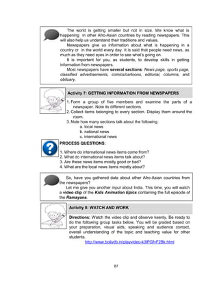 87
The world is getting smaller but not in size. We know what is
happening in other Afro-Asian countries by reading newspapers. This
will also help us understand their traditions and values.
Newspapers give us information about what is happening in a
country or in the world every day. It is said that people need news, as
much as they need eyes in order to see what’s going on.
It is important for you, as students, to develop skills in getting
information from newspapers.
Most newspapers have several sections: News page, sports page,
classified advertisements, comics/cartoons, editorial, columns, and
obituary.
Activity 7: GETTING INFORMATION FROM NEWSPAPERS
1. Form a group of five members and examine the parts of a
newspaper. Note its different sections.
2. Collect items belonging to every section. Display them around the
room.
3. Note how many sections talk about the following:
a. local news
b. national news
c. international news
1. Where do international news items come from?
2. What do international news items talk about?
3. Are these news items mostly good or bad?
4. What are the local news items mostly about?
PROCESS QUESTIONS:
So, have you gathered data about other Afro-Asian countries from
the newspapers?
Let me give you another input about India. This time, you will watch
a video clip of the Kids Animation Epics containing the full episode of
the Ramayana.
Activity 8: WATCH AND WORK
Directions: Watch the video clip and observe keenly. Be ready to
do the following group tasks below. You will be graded based on
your preparation, visual aids, speaking and audience contact,
overall understanding of the topic and teaching value for other
students.
http://www.bollydb.in/playvideo-k3lPGfvF2Bk.html
 