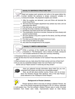 95
_________ 1. After the supplies are delivered, Lucia and Shine will decorate the
Audio-Visual Room.
________ 2. We know that the English department has worked very hard, and we
appreciate their efforts.
________ 3. If we start early, we can finish before noon.
________ 4. Arrange the props creatively and artistically.
________ 5. Somebody must stand at the door and collect the tickets.
________ 6. This presentation should be a success, because we have already sold
several hundred tickets.
________ 7. We have elected a king and a queen for the dance, and they will lead
the Grand March.
________ 8. The clean-up committee will report tomorrow at noon.
________ 9. Tess moves the table at the center.
________ 10. Javy does the arrangements for the program.
Persian literature refers to the body of writings in Modern Persian, the
form of the Persian language that emerged in the 19th
century, especially
in north-eastern Iran. The first writings in Modern Persian were in verse. As prose
translation from Arabic were made, improvements based on Arab literary
Activity 10: SENTENCE STRUCTURE TEST
Read and analyze each sentence and write on the space before the
number whether the sentence is simple, compound, complex, or
compound-complex. Be prepared to explain your answer.
Activity 11: WRITE A REFLECTION
Write a summary of the insights you have gained about the two
characters in “The Ramayana”. Use a mixture of simple, compound
and complex sentences to make your summary interesting.
1. Characterize Rama as a husband and Sita as a wife.
2. How did Sita show her love and devotion to her husband? How about Rama to his
wife?
3. What conclusion can you make about the Indian women and men of their time?
4. Do you see any similarities between Indian men and Filipino men? Or Indian
women and our Filipino women? In what way are they similar?
Have you gathered enough information about India? Do you now
understand why Indians are said to be a remarkable people?
Now, we will talk about another country, Persia. Let’s try to know
about the Persians through their literature. One of the best Persian
prose selections is the “Rubaiyat of Omar Khayam”.
Background on Persian Literature
 