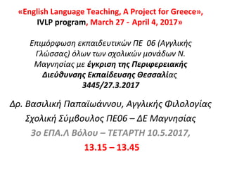 «English Language Teaching, A Project for Greece»,
IVLP program, March 27 April 4, 2017‑ »
Επιμόρφωση εκπαιδευτικών ΠΕ 06 (Αγγλικής
Γλώσσας) όλων των σχολικών μονάδων Ν.
Μαγνησίας με έγκριση της Περιφερειακής
Διεύθυνσης Εκπαίδευσης Θεσσαλίας
3445/27.3.2017
Δρ. Βασιλική Παπαϊωάννου, Αγγλικής Φιλολογίας
Σχολική Σύμβουλος ΠΕ06 – ΔΕ Μαγνησίας
3o ΕΠΑ.Λ Βόλου – ΤΕΤΑΡΤΗ 10.5.2017,
13.15 – 13.45
 