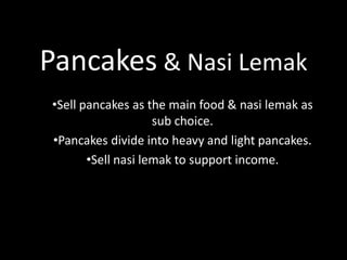 Pancakes & Nasi Lemak
•Sell pancakes as the main food & nasi lemak as
sub choice.
•Pancakes divide into heavy and light pancakes.
•Sell nasi lemak to support income.

 
