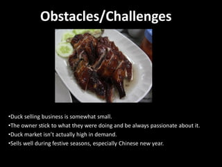 Obstacles/Challenges

•Duck selling business is somewhat small.
•The owner stick to what they were doing and be always passionate about it.
•Duck market isn’t actually high in demand.
•Sells well during festive seasons, especially Chinese new year.

 