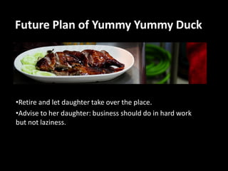 Future Plan of Yummy Yummy Duck

•Retire and let daughter take over the place.
•Advise to her daughter: business should do in hard work
but not laziness.

 