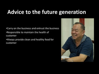 Advice to the future generation
•Carry on the business and entrust the business
•Responsible to maintain the health of
customer
•Always provide clean and healthy food for
customer

 