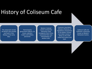History of Coliseum Cafe
The restaurant served
the British who worked
and lived in then
Malaya in the early
days.

Patronised by
government officers, tin
miners, planters,
traders and military
personnel.

Western Colonial
cuisine evolved the
Hainanese chefs
immigrants from China,
concocted their own
interpretation of
western dish.

Customer may detect
delicate influences of
ingredients synonymous
of the Malay, Chinese
and Indian cuisine in
dishes as the chefs
mixed local spices and
style.

Coliseum Café and
Grillroom is famously
known as Western
Hainanese Cuisine.

 
