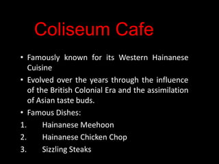 Coliseum Cafe
• Famously known for its Western Hainanese
Cuisine
• Evolved over the years through the influence
of the British Colonial Era and the assimilation
of Asian taste buds.
• Famous Dishes:
1.
Hainanese Meehoon
2.
Hainanese Chicken Chop
3.
Sizzling Steaks

 