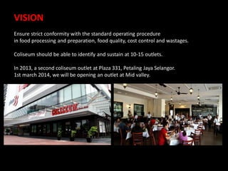 VISION
Ensure strict conformity with the standard operating procedure
in food processing and preparation, food quality, cost control and wastages.
Coliseum should be able to identify and sustain at 10-15 outlets.

In 2013, a second coliseum outlet at Plaza 331, Petaling Jaya Selangor.
1st march 2014, we will be opening an outlet at Mid valley.

 
