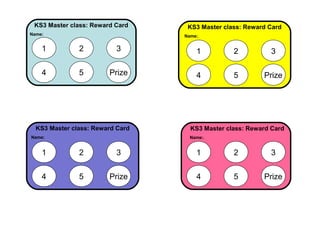 KS3 Master class: Reward Card
Name:

KS3 Master class: Reward Card
Name:.

1

2

3

1

2

3

4

5

Prize

4

5

Prize

KS3 Master class: Reward Card
Name:

KS3 Master class: Reward Card
Name:.

1

2

3

1

2

3

4

5

Prize

4

5

Prize

 