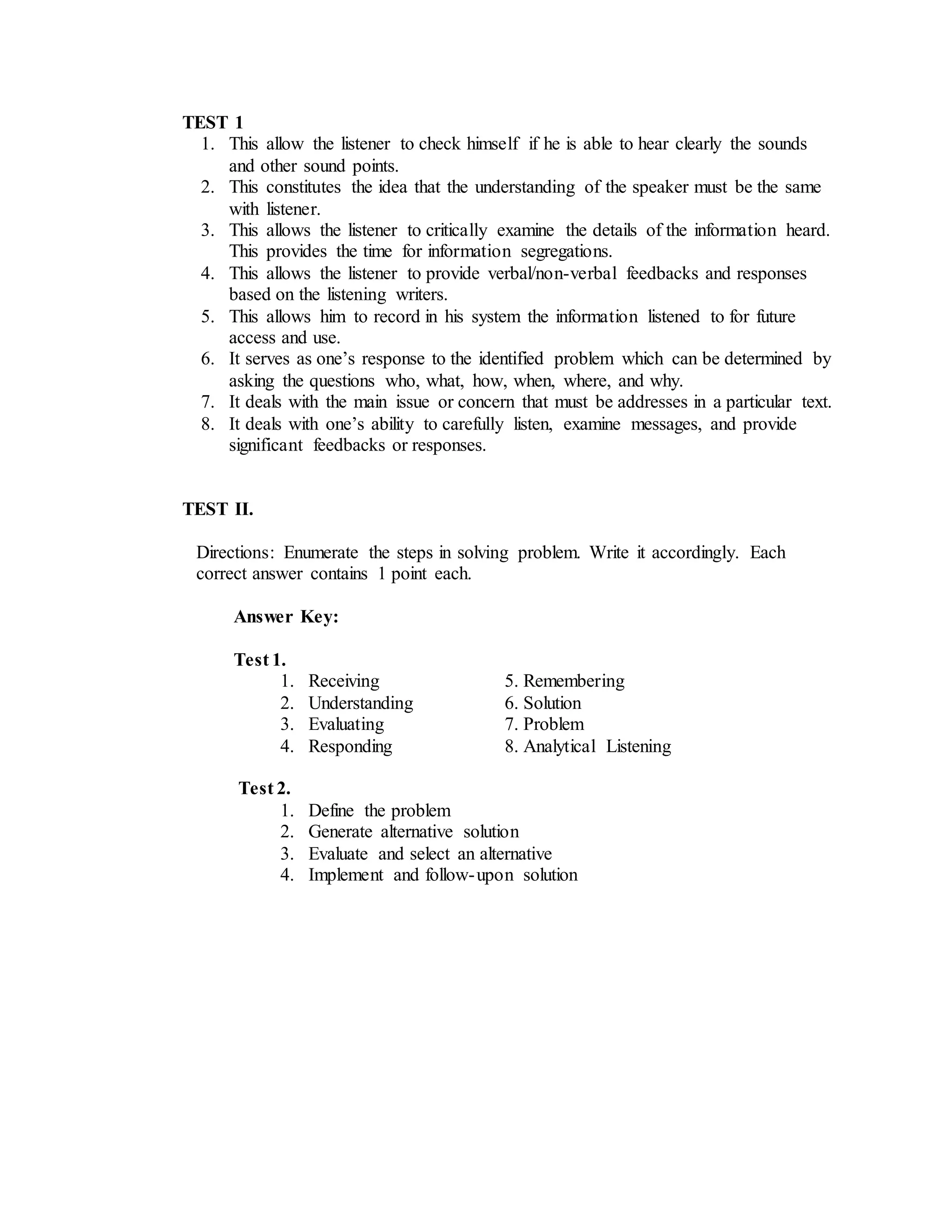 TEST 1
1. This allow the listener to check himself if he is able to hear clearly the sounds
and other sound points.
2. This constitutes the idea that the understanding of the speaker must be the same
with listener.
3. This allows the listener to critically examine the details of the information heard.
This provides the time for information segregations.
4. This allows the listener to provide verbal/non-verbal feedbacks and responses
based on the listening writers.
5. This allows him to record in his system the information listened to for future
access and use.
6. It serves as one’s response to the identified problem which can be determined by
asking the questions who, what, how, when, where, and why.
7. It deals with the main issue or concern that must be addresses in a particular text.
8. It deals with one’s ability to carefully listen, examine messages, and provide
significant feedbacks or responses.
TEST II.
Directions: Enumerate the steps in solving problem. Write it accordingly. Each
correct answer contains 1 point each.
Answer Key:
Test 1.
1. Receiving 5. Remembering
2. Understanding 6. Solution
3. Evaluating 7. Problem
4. Responding 8. Analytical Listening
Test 2.
1. Define the problem
2. Generate alternative solution
3. Evaluate and select an alternative
4. Implement and follow-upon solution
 