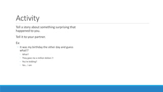 Activity
Tell a story about something surprising that
happened to you.
Tell it to your partner.
Ex:
◦ It was my birthday the other day and guess
what!?
◦ What?
◦ They gave me a million dollars !!
◦ You're kidding?
◦ Yes… I am
 
