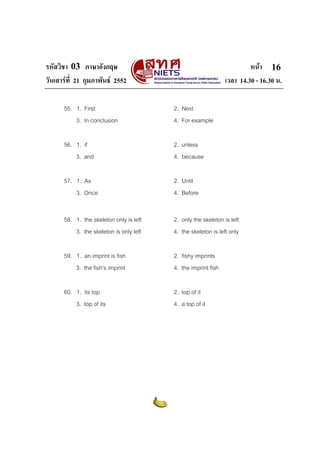 รหัสวิชา 03 ภาษาอังกฤษ                                                  หนา 16
วันเสารที่ 21 กุมภาพันธ 2552                                 เวลา 14.30 - 16.30 น.

      55. 1. First                       2. Next
          3. In conclusion               4. For example

      56. 1. if                          2. unless
          3. and                         4. because

      57. 1. As                          2. Until
          3. Once                        4. Before


      58. 1. the skeleton only is left   2. only the skeleton is left
          3. the skeleton is only left   4. the skeleton is left only

      59. 1. an imprint is fish          2. fishy imprints
          3. the fish's imprint          4. the imprint fish

      60. 1. its top                     2. top of it
          3. top of its                  4. a top of it
 