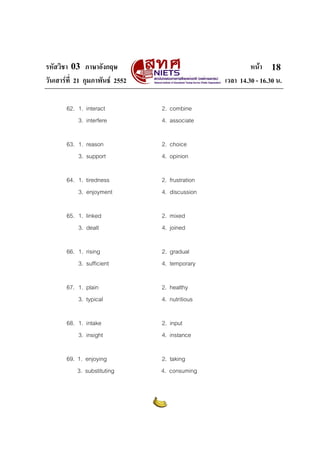 รหัสวิชา 03 ภาษาอังกฤษ                                     หนา 18
วันเสารที่ 21 กุมภาพันธ 2552                    เวลา 14.30 - 16.30 น.

       62. 1. interact           2. combine
           3. interfere          4. associate

       63. 1. reason             2. choice
           3. support            4. opinion

       64. 1. tiredness          2. frustration
           3. enjoyment          4. discussion

       65. 1. linked             2. mixed
           3. dealt              4. joined

       66. 1. rising             2. gradual
           3. sufficient         4. temporary

       67. 1. plain              2. healthy
           3. typical            4. nutritious

       68. 1. intake             2. input
           3. insight            4. instance

       69. 1. enjoying           2. taking
           3. substituting       4. consuming
 