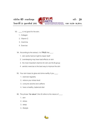 รหัสวิชา 03 ภาษาอังกฤษ                                                            หนา 29
วันเสารที่ 21 กุมภาพันธ 2552                                           เวลา 14.30 - 16.30 น.

  93. ____ is not good for the skin.
      1. Collagen
      2. Vitamin C
      3. Insomnia
      4. Exercise

    94. According to the extract, it is TRUE that ____.
        1. skin works hard at night to repair itself
        2. oversleeping may have bad effects on skin
        3. the most important vitamins for skin are the B group
        4. aerobic exercise is the best way to improve the skin

    95. Your skin loses its glow and shine swiftly if you ____.
        1. exercise regularly
        2. reduce your stress level
        3. consume alcohol and caffeine
        4. have a healthy, balanced diet

    96. The phrase “its nature” (line 9) refers to the nature of ____.
        1. skin
        2. stress
        3. sleep
        4. lifestyle
 