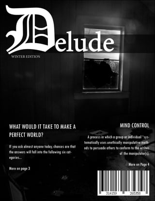 Delude
 WINTER EDITION




What would it take to make a                                                  Mind Control
perfect world?                                        A process in which a group or individual “sys-
                                                    tematically uses unethically manipulative meth-
If you ask almost anyone today, chances are that    ods to persuade others to conform to the wishes
the answers will fall into the following six cat-                             of the manipulator(s).
egories...
                                                                                    More on Page 4
More on page 3
 