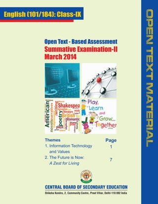 Open Text - Based Assessment

Summative Examination-II
March 2014

Themes
1. Information Technology
and Values
2. The Future is Now:
A Zest for Living

Page
1
7

CENTRAL BOARD OF SECONDARY EDUCATION
Shiksha Kendra, 2, Community Centre, Preet Vihar, Delhi-110 092 India

OPEN TEXT MATERIAL

English (101/184): Class-IX

 