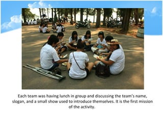 Each team was having lunch in group and discussing the teams name, slogan, and a small show used to introduce themselves. It is the first mission of the activity.   