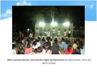 After yummy dinner, we had the night performance  by every team. Then we went to bed. 