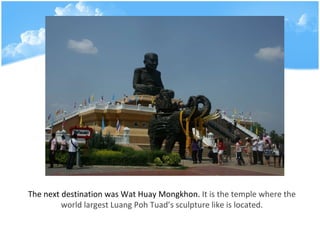 The next destination was Wat Huay Mongkhon.  It is the temple where the world largest Luang Poh Tuads sculpture like is located. 