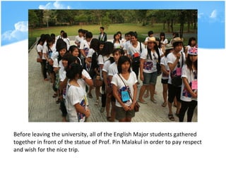 Before leaving the university, all of the English Major students gathered together in front of the statue of Prof. Pin Malakul in order to pay respect and wish for the nice trip. 