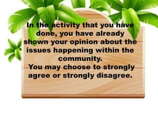 In the activity that you have
done, you have already
shown your opinion about the
issues happening within the
community.
You may choose to strongly
agree or strongly disagree.
 