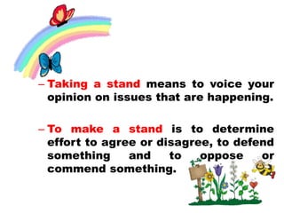 – Taking a stand means to voice your
opinion on issues that are happening.
– To make a stand is to determine
effort to agree or disagree, to defend
something and to oppose or
commend something.
 