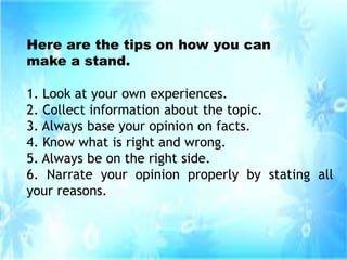 Here are the tips on how you can
make a stand.
1. Look at your own experiences.
2. Collect information about the topic.
3. Always base your opinion on facts.
4. Know what is right and wrong.
5. Always be on the right side.
6. Narrate your opinion properly by stating all
your reasons.
 