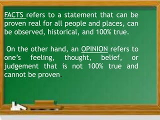 FACTS refers to a statement that can be
proven real for all people and places, can
be observed, historical, and 100% true.
On the other hand, an OPINION refers to
one’s feeling, thought, belief, or
judgement that is not 100% true and
cannot be proven.
 