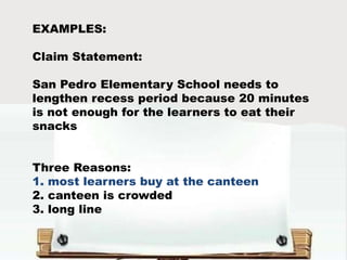 EXAMPLES:
Claim Statement:
San Pedro Elementary School needs to
lengthen recess period because 20 minutes
is not enough for the learners to eat their
snacks
Three Reasons:
1. most learners buy at the canteen
2. canteen is crowded
3. long line
 