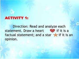 ACTIVITY 1:
Direction: Read and analyze each
statement. Draw a heart if it is a
factual statement; and a star if it is an
opinion.
 