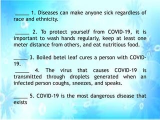 _____ 1. Diseases can make anyone sick regardless of
race and ethnicity.
_____ 2. To protect yourself from COVID-19, it is
important to wash hands regularly, keep at least one
meter distance from others, and eat nutritious food.
_____ 3. Boiled betel leaf cures a person with COVID-
19.
_____ 4. The virus that causes COVID-19 is
transmitted through droplets generated when an
infected person coughs, sneezes, and speaks.
_____ 5. COVID-19 is the most dangerous disease that
exists
 
