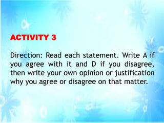 ACTIVITY 3
Direction: Read each statement. Write A if
you agree with it and D if you disagree,
then write your own opinion or justification
why you agree or disagree on that matter.
 