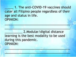 _____ 1. The anti-COVID-19 vaccines should
cater all Filipino people regardless of their
age and status in life.
OPINION:
_____________________________________
_____________________________________
__________ 2.Modular/digital distance
learning is the best modality to be used
during this pandemic.
OPINION:
_____________________________________
_____________________________________
 