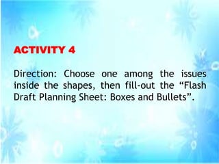 ACTIVITY 4
Direction: Choose one among the issues
inside the shapes, then fill-out the “Flash
Draft Planning Sheet: Boxes and Bullets”.
 