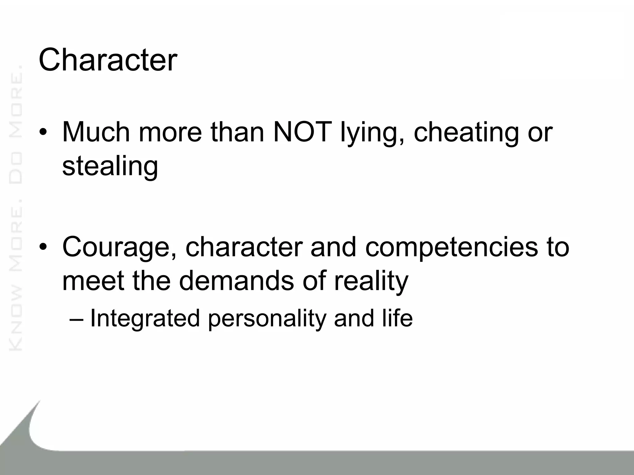 Character

• Much more than NOT lying, cheating or
  stealing

• Courage, character and competencies to
  meet the demands of reality
  – Integrated personality and life
 
