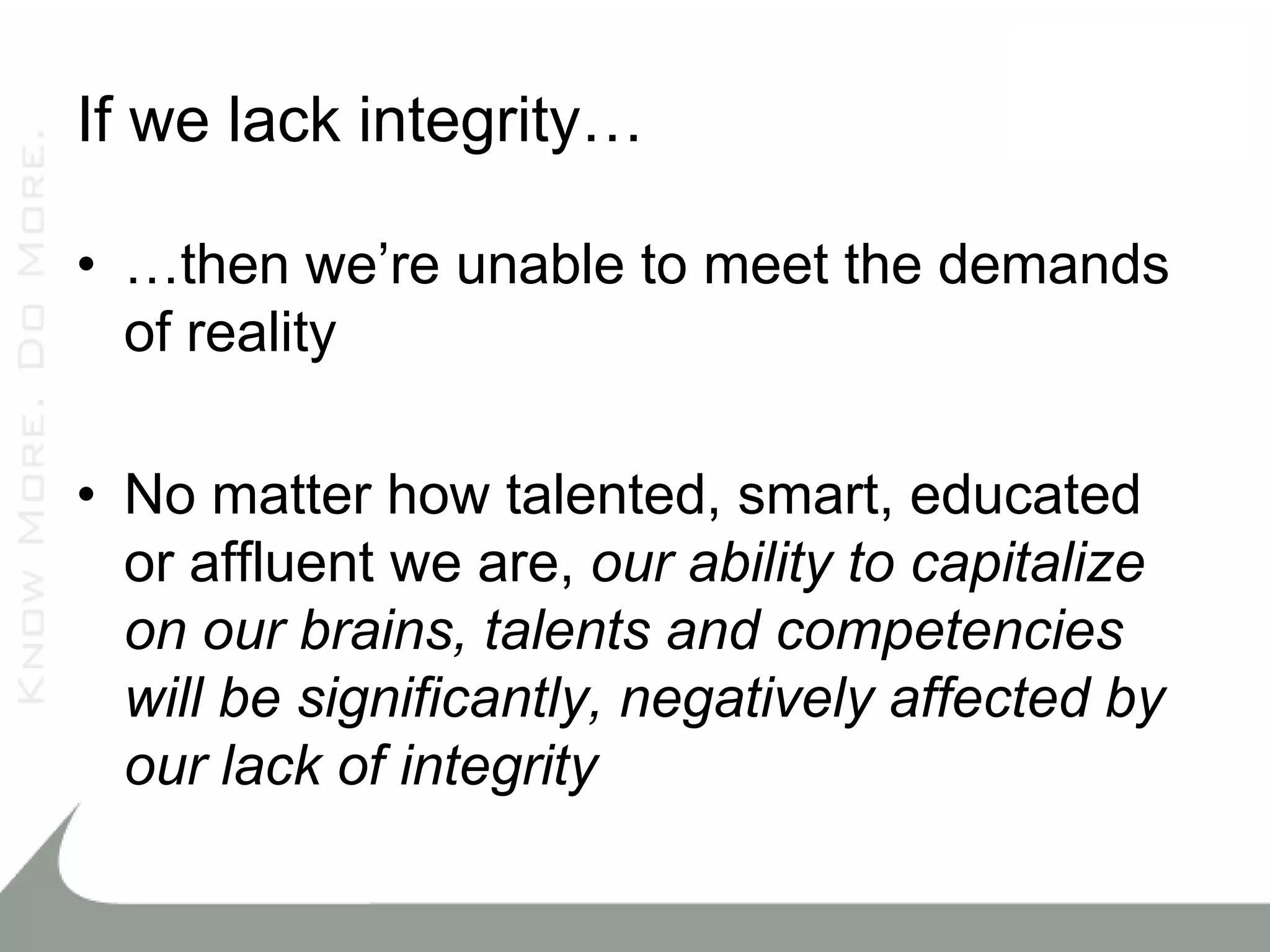 If we lack integrity…

• …then we’re unable to meet the demands
  of reality

• No matter how talented, smart, educated
  or affluent we are, our ability to capitalize
  on our brains, talents and competencies
  will be significantly, negatively affected by
  our lack of integrity
 