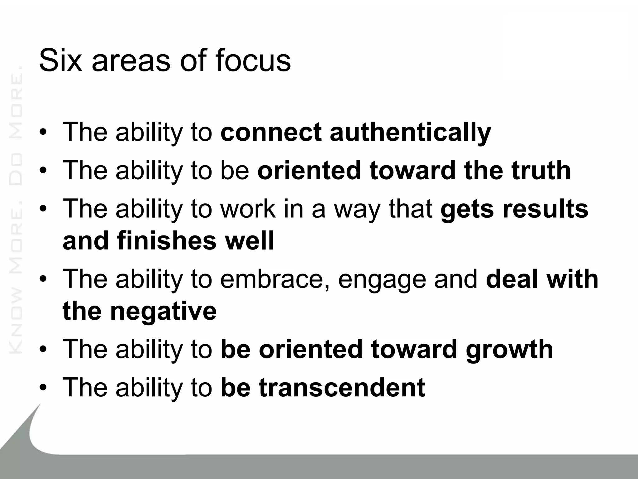 Six areas of focus

• The ability to connect authentically
• The ability to be oriented toward the truth
• The ability to work in a way that gets results
  and finishes well
• The ability to embrace, engage and deal with
  the negative
• The ability to be oriented toward growth
• The ability to be transcendent
 