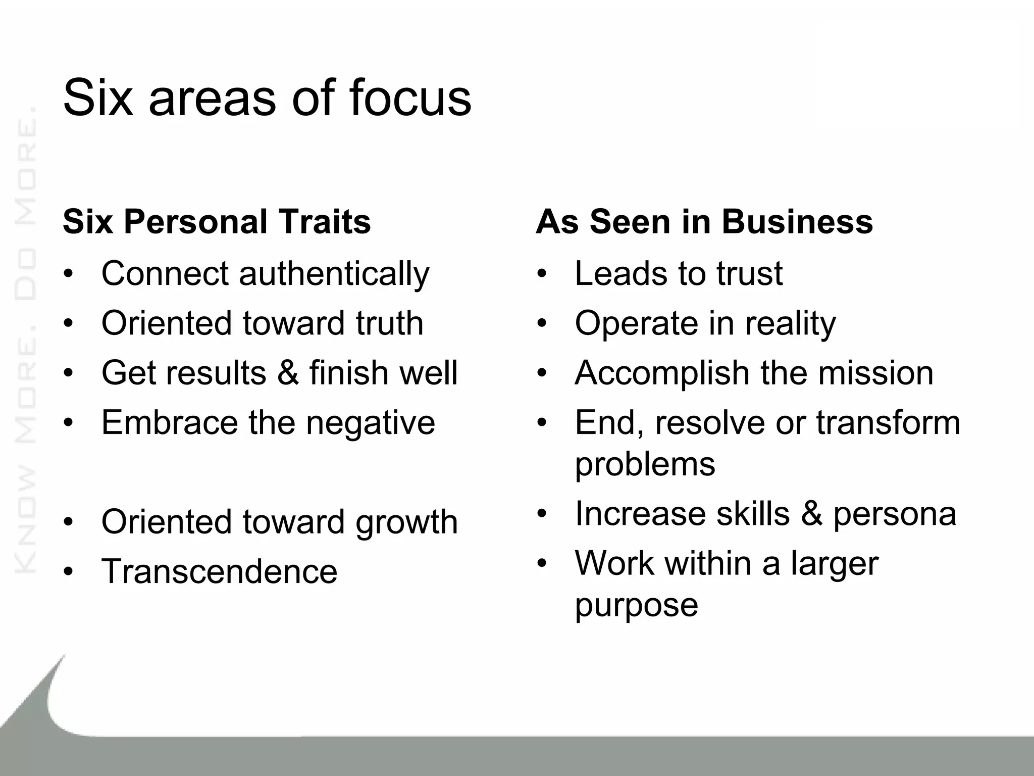 Six areas of focus

Six Personal Traits           As Seen in Business
• Connect authentically       • Leads to trust
• Oriented toward truth       • Operate in reality
• Get results & finish well   • Accomplish the mission
• Embrace the negative        • End, resolve or transform
                                problems
• Oriented toward growth      • Increase skills & persona
• Transcendence               • Work within a larger
                                purpose
 