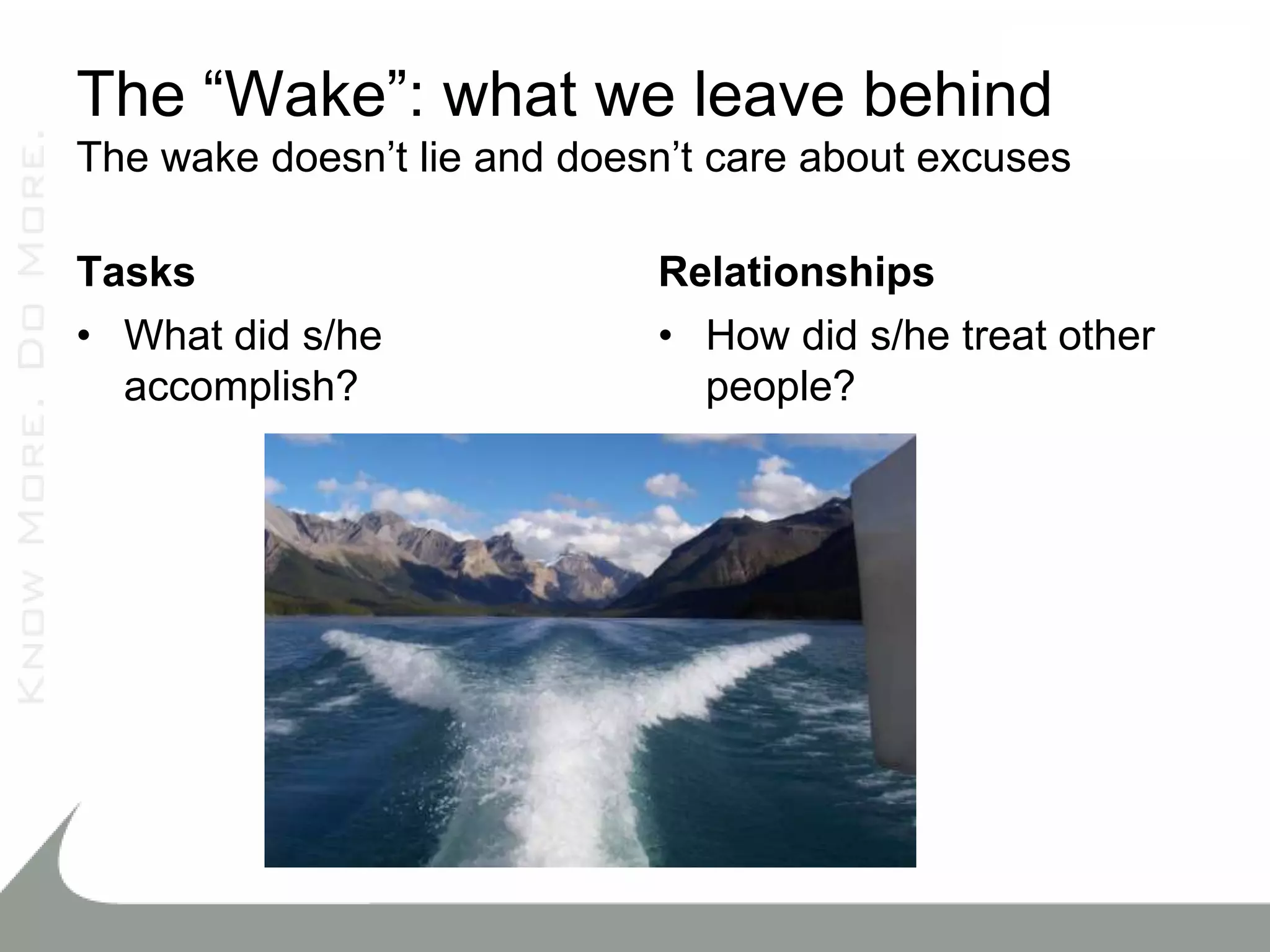 The “Wake”: what we leave behind
The wake doesn’t lie and doesn’t care about excuses

Tasks                        Relationships
• What did s/he              • How did s/he treat other
  accomplish?                  people?
 