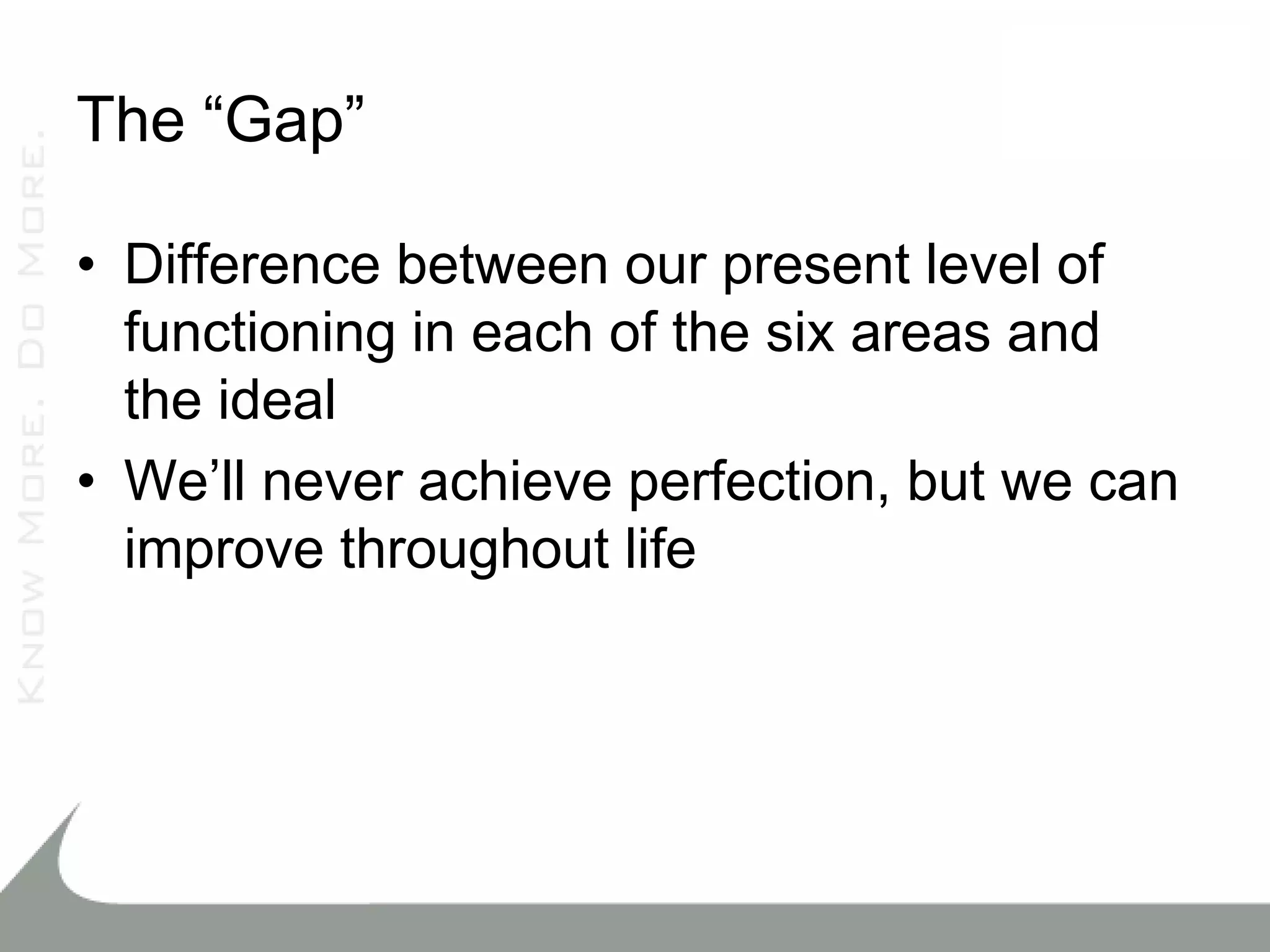The “Gap”

• Difference between our present level of
  functioning in each of the six areas and
  the ideal
• We’ll never achieve perfection, but we can
  improve throughout life
 