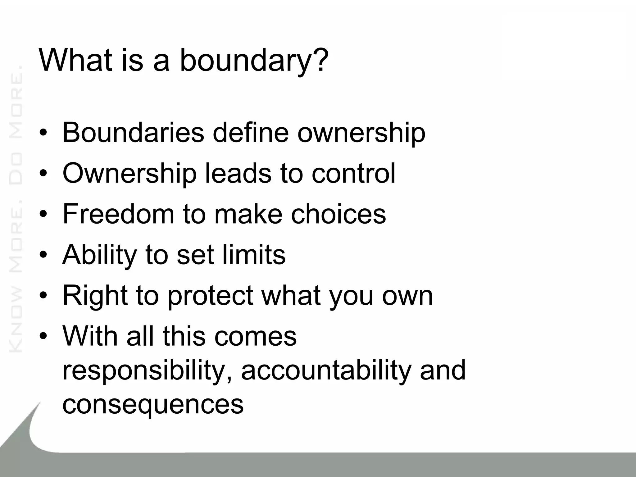 What is a boundary?

•   Boundaries define ownership
•   Ownership leads to control
•   Freedom to make choices
•   Ability to set limits
•   Right to protect what you own
•   With all this comes
    responsibility, accountability and
    consequences
 