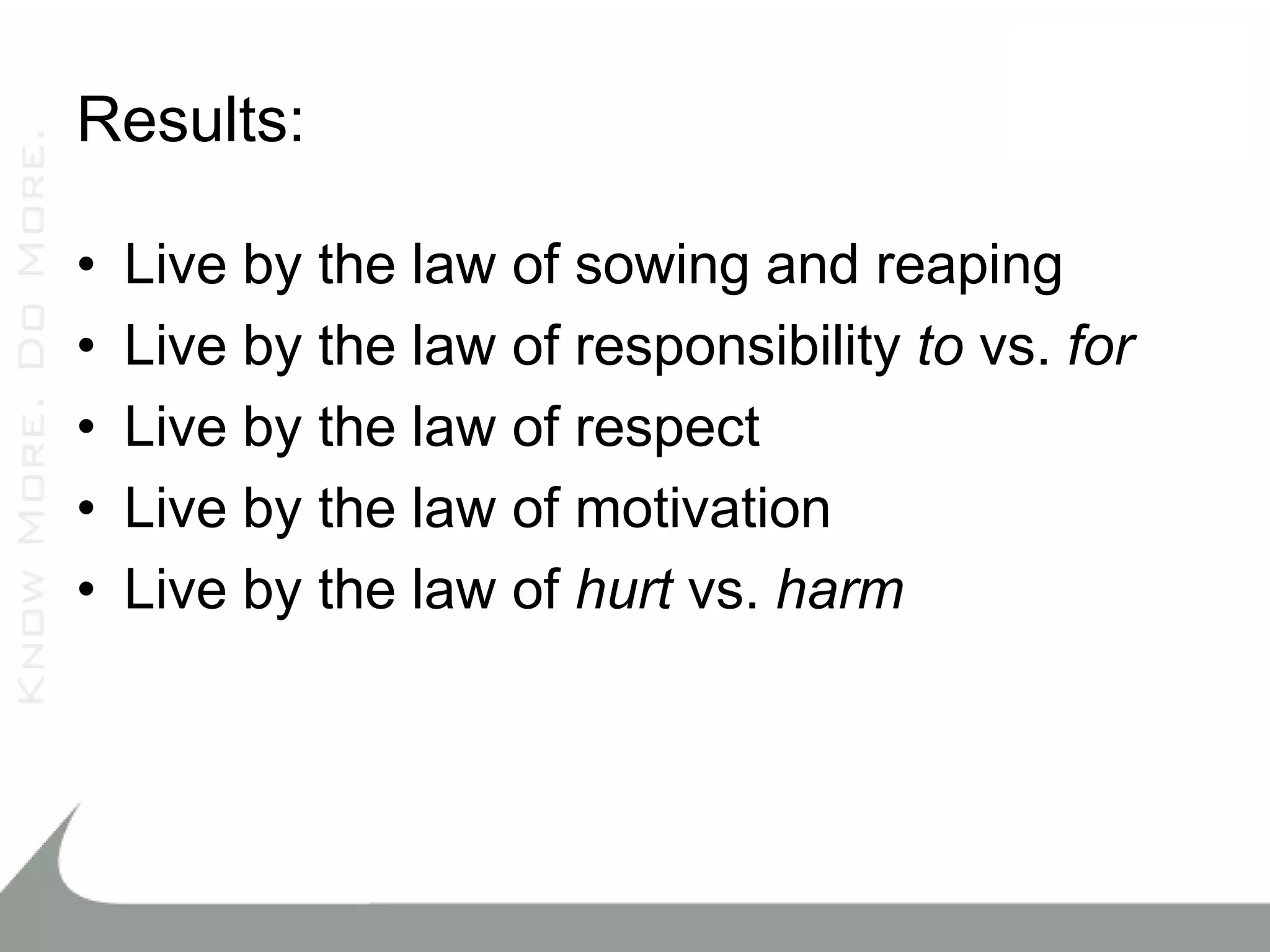 Results:

•   Live by the law of sowing and reaping
•   Live by the law of responsibility to vs. for
•   Live by the law of respect
•   Live by the law of motivation
•   Live by the law of hurt vs. harm
 