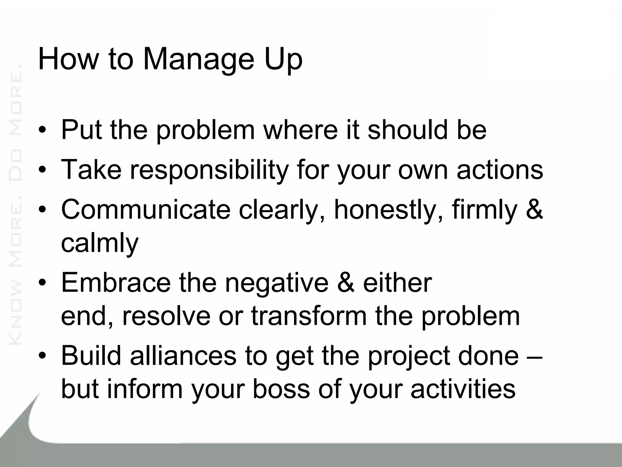 How to Manage Up

• Put the problem where it should be
• Take responsibility for your own actions
• Communicate clearly, honestly, firmly &
  calmly
• Embrace the negative & either
  end, resolve or transform the problem
• Build alliances to get the project done –
  but inform your boss of your activities
 