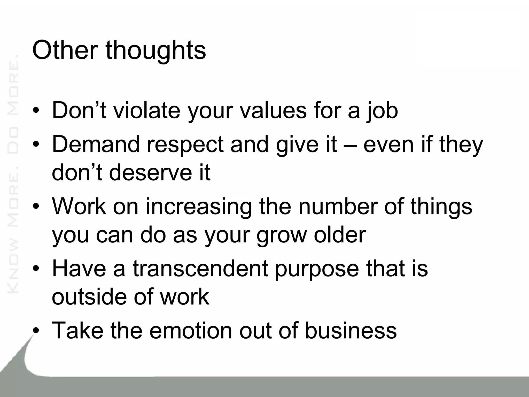 Other thoughts

• Don’t violate your values for a job
• Demand respect and give it – even if they
  don’t deserve it
• Work on increasing the number of things
  you can do as your grow older
• Have a transcendent purpose that is
  outside of work
• Take the emotion out of business
 