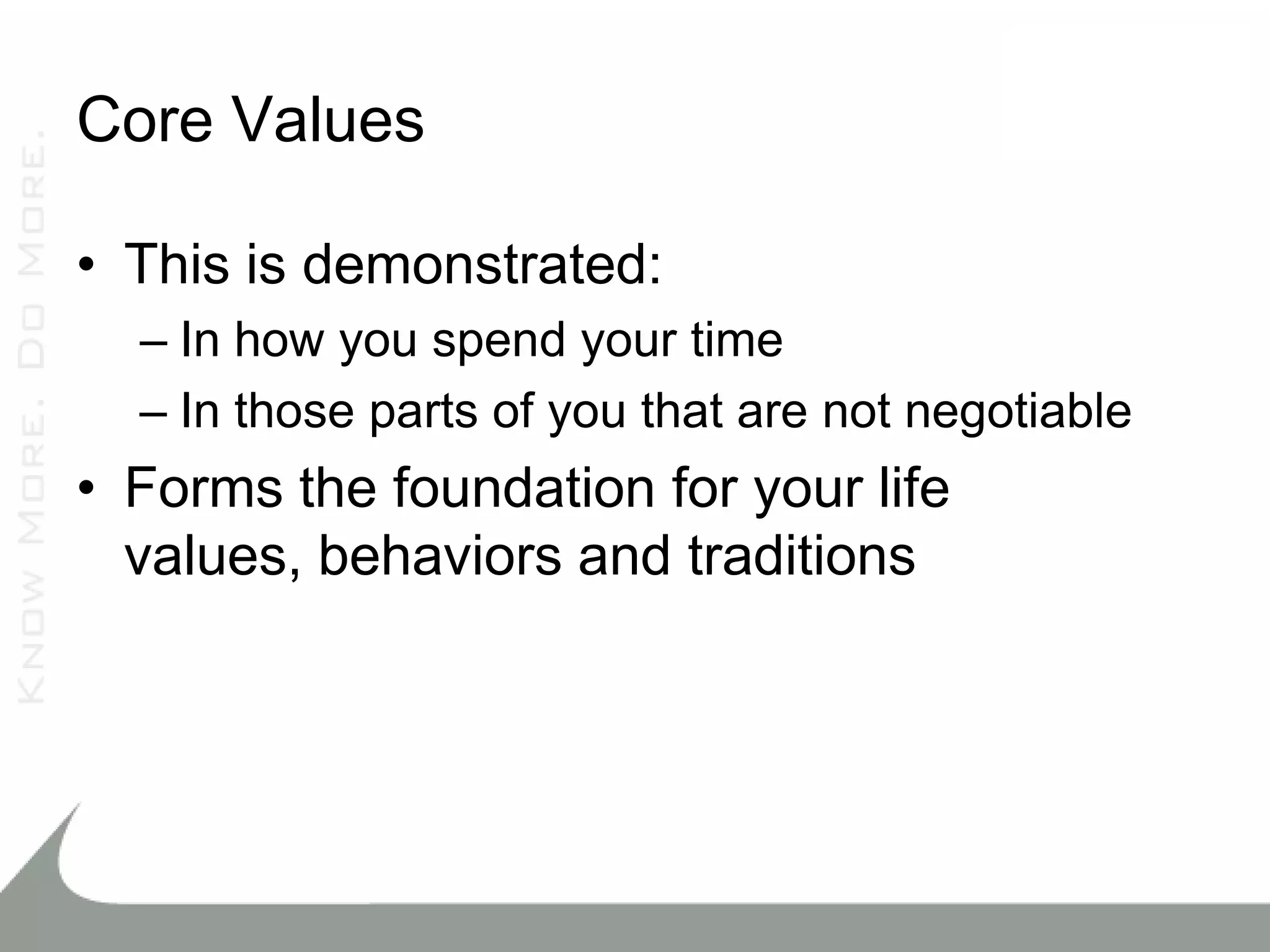 Core Values

• This is demonstrated:
  – In how you spend your time
  – In those parts of you that are not negotiable
• Forms the foundation for your life
  values, behaviors and traditions
 