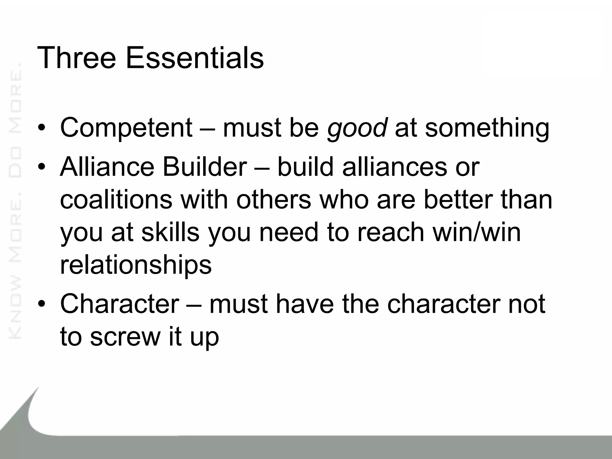 Three Essentials

• Competent – must be good at something
• Alliance Builder – build alliances or
  coalitions with others who are better than
  you at skills you need to reach win/win
  relationships
• Character – must have the character not
  to screw it up
 