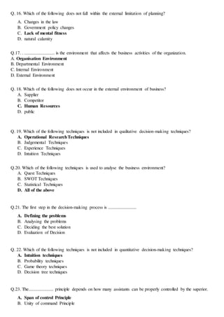 Q. 16. Which of the following does not fall within the external limitation of planning?
A. Changes in the law
B. Government policy changes
C. Lack of mental fitness
D. natural calamity
Q.17. . ........................... is the environment that affects the business activities of the organization.
A. Organisation Environment
B. Departmental Environment
C. Internal Environment
D. External Environment
Q. 18. Which of the following does not occur in the external environment of business?
A. Supplier
B. Competitor
C. Human Resources
D. public
Q. 19. Which of the following techniques is not included in qualitative decision-making techniques?
A. Operational ResearchTechniques
B. Judgemental Techniques
C. Experience Techniques
D. Intuition Techniques
Q.20. Which of the following techniques is used to analyse the business environment?
A. Quest Techniques
B. SWOT Techniques
C. Statistical Techniques
D. All of the above
Q.21. The first step in the decision-making process is .........................
A. Defining the problems
B. Analysing the problems
C. Deciding the best solution
D. Evaluation of Decision
Q. 22. Which of the following techniques is not included in quantitative decision-making techniques?
A. Intuition techniques
B. Probability techniques
C. Game theory techniques
D. Decision tree techniques
Q.23. The...................... principle depends on how many assistants can be properly controlled by the superior.
A. Span of control Principle
B. Unity of command Principle
 